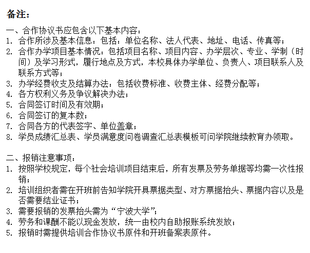 文本框: 备注：一、合作协议书应包含以下基本内容：1.	合作所涉及基本信息：包括：单位名称、法人代表、地址、电话、传真等；2.	合作办学项目基本情况：包括项目名称、项目内容、办学层次、专业、学制（时间）及学习形式，履行地点及方式，本校具体办学单位、负责人、项目联系人及联系方式等；3.	办学经费收支及结算办法：包括收费标准、收费主体、经费分配等；4.	各方权利义务及争议解决办法；5.	合同签订时间及有效期；6.	合同签订的复本数；7.	合同各方的代表签字、单位盖章；8.	学员成绩汇总表、学员满意度问卷调查汇总表模板可问91色情
继续教育办领取。二、报销注意事项：1.	按照学校规定，每个社会培训项目结束后，所有发票及劳务单据等均需一次性报销；2.	培训组织者需在开班前告知91色情
开具票据类型、对方票据抬头、票据内容以及是否需要结业证书；3.	需要报销的发票抬头需为“91色情
”；4.	劳务和课酬不能以现金发放，统一由校内自助报账系统发放；5.	报销时需提供培训合作协议书原件和开班备案表原件。